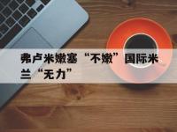 乐鱼体育app-关于弗卢米嫩塞“不嫩”国际米兰“无力”的信息